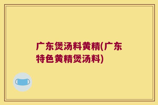 广东煲汤料黄精(广东特色黄精煲汤料) 广东煲汤料黄精(广东特色黄精煲汤料)