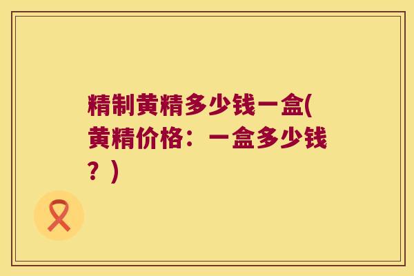 精制黄精多少钱一盒(黄精价格：一盒多少钱？)