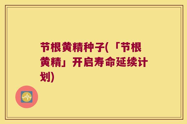 节根黄精种子(「节根黄精」开启寿命延续计划)