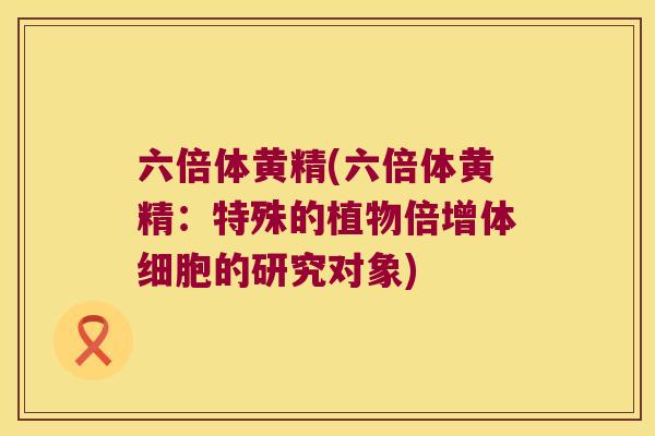 六倍体黄精(六倍体黄精:特殊的植物倍增体细胞的研究对象) 六倍体黄精(六倍体黄精:特殊的植物倍增体细胞的研究对象)