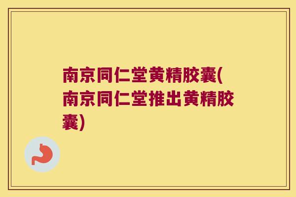 南京同仁堂黄精胶囊(南京同仁堂推出黄精胶囊)