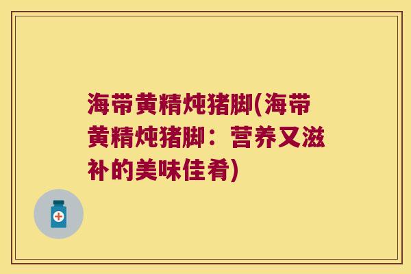 海带黄精炖猪脚(海带黄精炖猪脚：营养又滋补的美味佳肴)