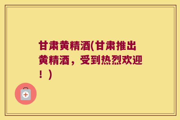 甘肃黄精酒(甘肃推出黄精酒，受到热烈欢迎！)