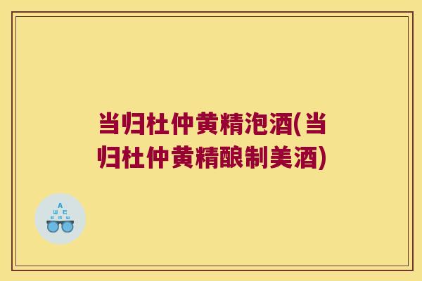 当归杜仲黄精泡酒(当归杜仲黄精酿制美酒)