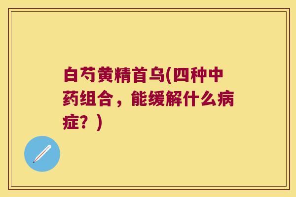 白芍黄精首乌(四种组合，能缓解什么症？)