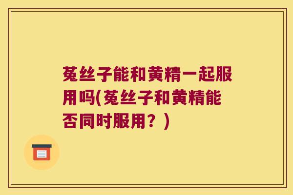 菟丝子能和黄精一起服用吗(菟丝子和黄精能否同时服用？)