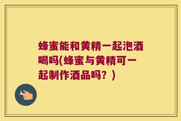 蜂蜜能和黄精一起泡酒喝吗(蜂蜜与黄精可一起制作酒品吗?) 蜂蜜能和黄精一起泡酒喝吗(蜂蜜与黄精可一起制作酒品吗?)