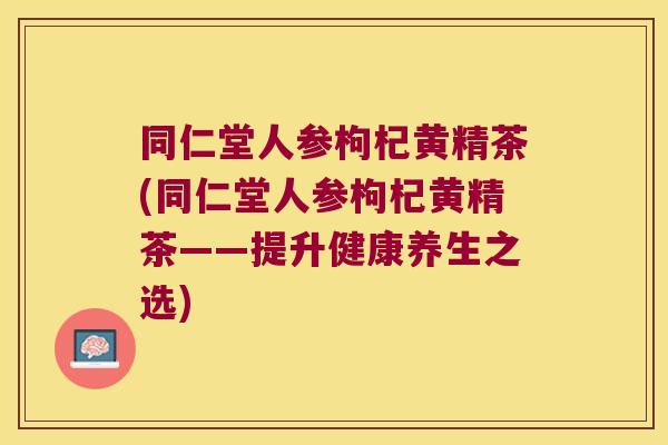 同仁堂人参枸杞黄精茶(同仁堂人参枸杞黄精茶——提升健康养生之选) 同仁堂人参枸杞黄精茶(同仁堂人参枸杞黄精茶——提升健康养生之选)