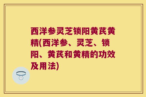 西洋参灵芝锁阳黄芪黄精(西洋参、灵芝、锁阳、黄芪和黄精的功效及用法) 西洋参灵芝锁阳黄芪黄精(西洋参、灵芝、锁阳、黄芪和黄精的功效及用法)