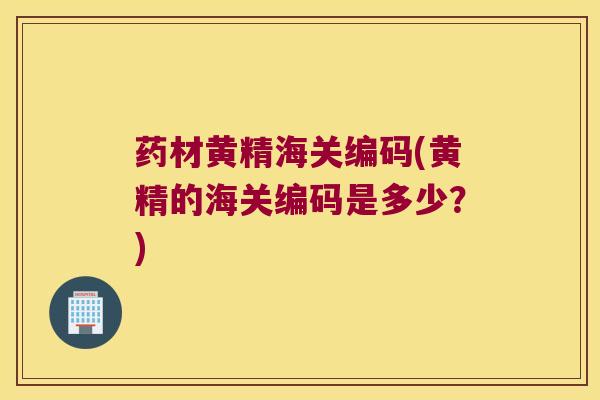药材黄精海关编码(黄精的海关编码是多少？)