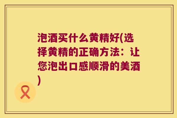 泡酒买什么黄精好(选择黄精的正确方法：让您泡出口感顺滑的美酒)