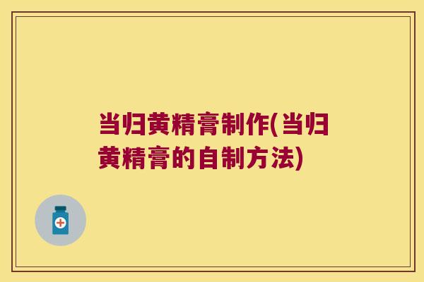 当归黄精膏制作(当归黄精膏的自制方法) 当归黄精膏制作(当归黄精膏的自制方法)