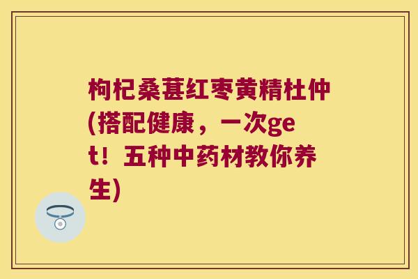 枸杞桑葚红枣黄精杜仲(搭配健康,一次get!五种材教你养生) 枸杞桑葚红枣黄精杜仲(搭配健康,一次get!五种材教你养生)