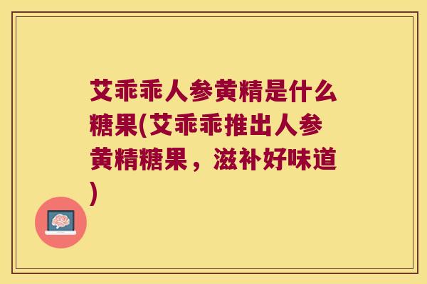 艾乖乖人参黄精是什么糖果(艾乖乖推出人参黄精糖果,滋补好味道) 艾乖乖人参黄精是什么糖果(艾乖乖推出人参黄精糖果,滋补好味道)