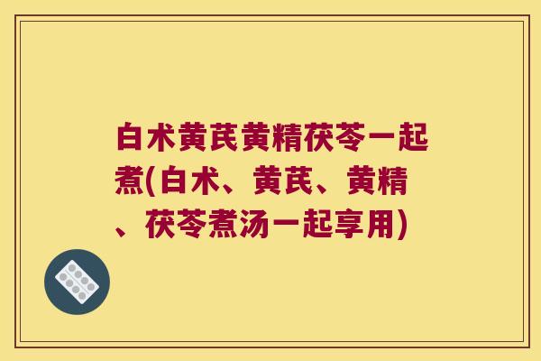 白术黄芪黄精茯苓一起煮(白术、黄芪、黄精、茯苓煮汤一起享用)