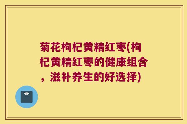 菊花枸杞黄精红枣(枸杞黄精红枣的健康组合,滋补养生的好选择) 菊花枸杞黄精红枣(枸杞黄精红枣的健康组合,滋补养生的好选择)
