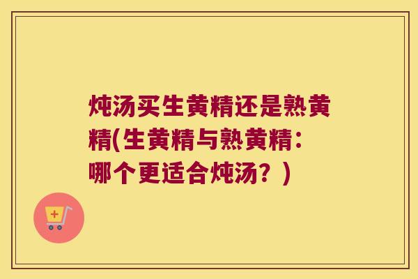 炖汤买生黄精还是熟黄精(生黄精与熟黄精：哪个更适合炖汤？)