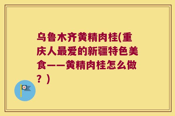 乌鲁木齐黄精肉桂(重庆人爱的新疆特色美食——黄精肉桂怎么做?) 乌鲁木齐黄精肉桂(重庆人爱的新疆特色美食——黄精肉桂怎么做?)