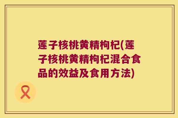 莲子核桃黄精枸杞(莲子核桃黄精枸杞混合食品的效益及食用方法) 莲子核桃黄精枸杞(莲子核桃黄精枸杞混合食品的效益及食用方法)