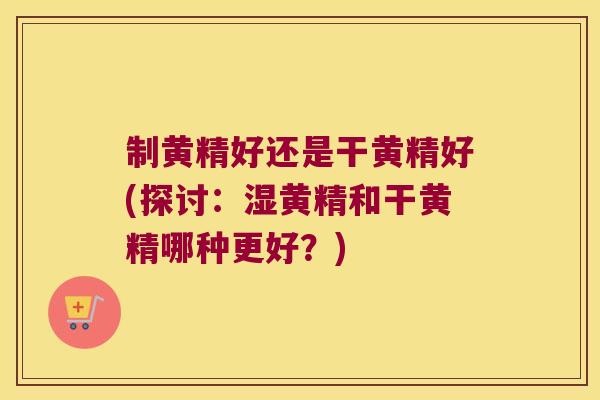 制黄精好还是干黄精好(探讨：湿黄精和干黄精哪种更好？)