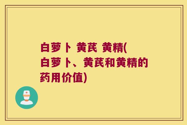 白萝卜 黄芪 黄精(白萝卜、黄芪和黄精的药用价值) 白萝卜 黄芪 黄精(白萝卜、黄芪和黄精的药用价值)
