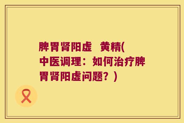 脾胃阳虚 黄精(中医调理:如何脾胃阳虚问题?) 脾胃阳虚 黄精(中医调理:如何脾胃阳虚问题?)