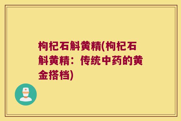 枸杞石斛黄精(枸杞石斛黄精:传统的黄金搭档) 枸杞石斛黄精(枸杞石斛黄精:传统的黄金搭档)