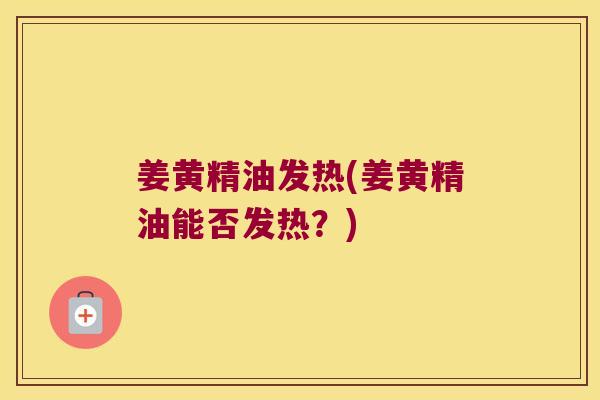 姜黄精油发热(姜黄精油能否发热?) 姜黄精油发热(姜黄精油能否发热?)