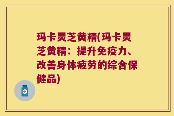 玛卡灵芝黄精(玛卡灵芝黄精：提升力、改善身体疲劳的综合保健品)