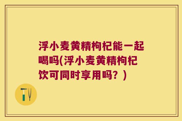 浮小麦黄精枸杞能一起喝吗(浮小麦黄精枸杞饮可同时享用吗？)
