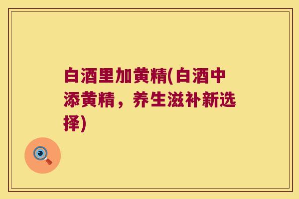 白酒里加黄精(白酒中添黄精，养生滋补新选择)