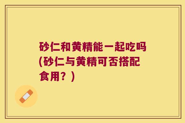 砂仁和黄精能一起吃吗(砂仁与黄精可否搭配食用?) 砂仁和黄精能一起吃吗(砂仁与黄精可否搭配食用?)