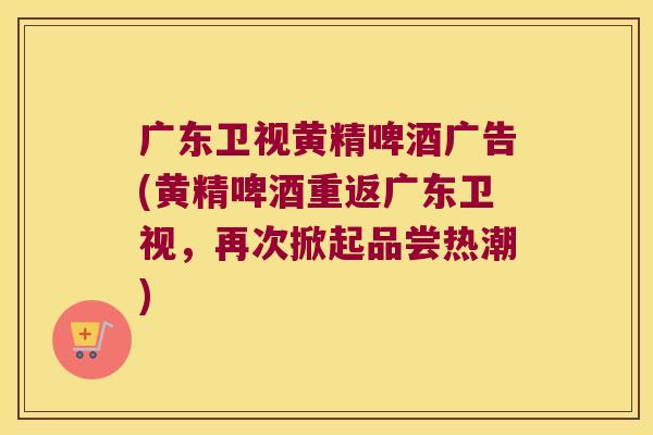 广东卫视黄精啤酒广告(黄精啤酒重返广东卫视，再次掀起品尝热潮)