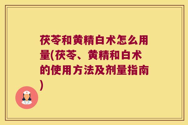 茯苓和黄精白术怎么用量(茯苓、黄精和白术的使用方法及剂量指南)