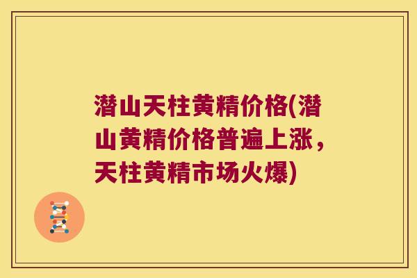 潜山天柱黄精价格(潜山黄精价格普遍上涨，天柱黄精市场火爆)