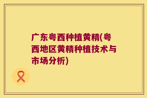 广东粤西种植黄精(粤西地区黄精种植技术与市场分析)