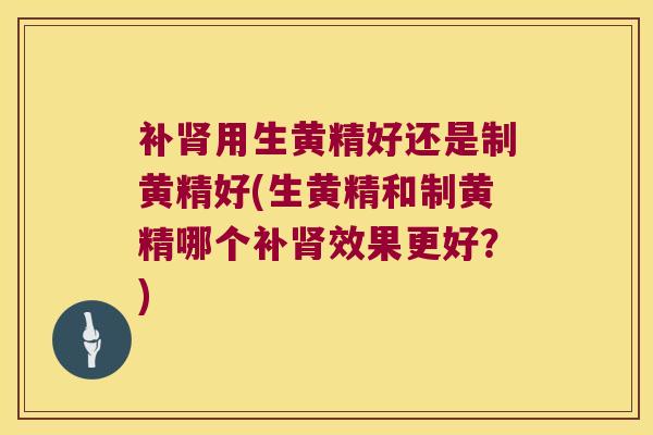 补用生黄精好还是制黄精好(生黄精和制黄精哪个补效果更好？)