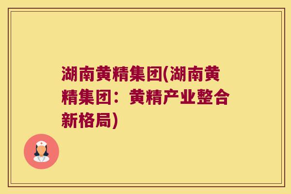 湖南黄精集团(湖南黄精集团：黄精产业整合新格局)