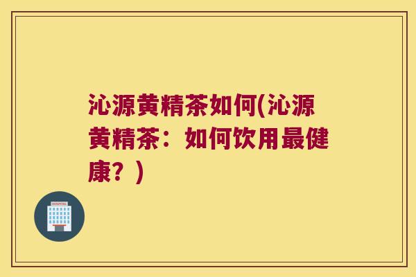 沁源黄精茶如何(沁源黄精茶：如何饮用健康？)
