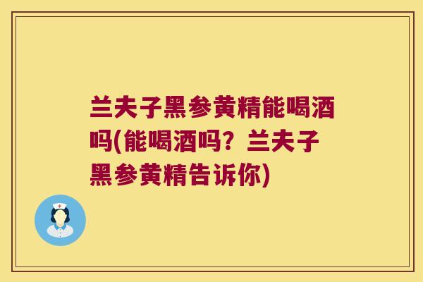 兰夫子黑参黄精能喝酒吗(能喝酒吗？兰夫子黑参黄精告诉你)