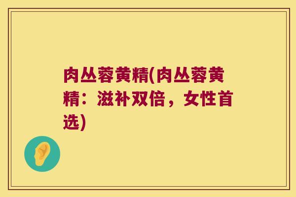 肉丛蓉黄精(肉丛蓉黄精：滋补双倍，女性首选)
