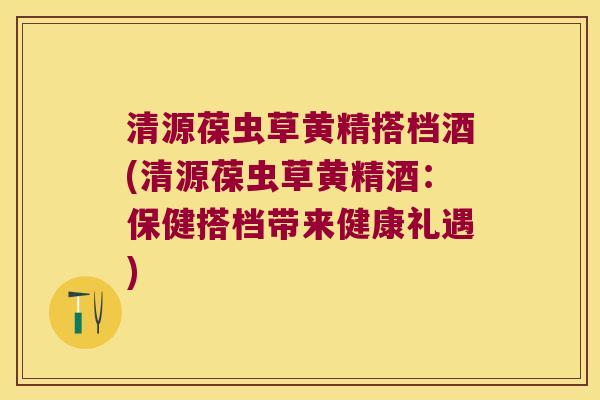 清源葆虫草黄精搭档酒(清源葆虫草黄精酒：保健搭档带来健康礼遇)