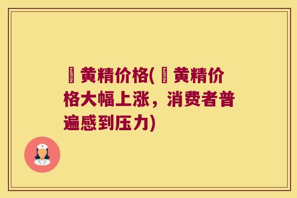 矷黄精价格(矷黄精价格大幅上涨，消费者普遍感到压力)