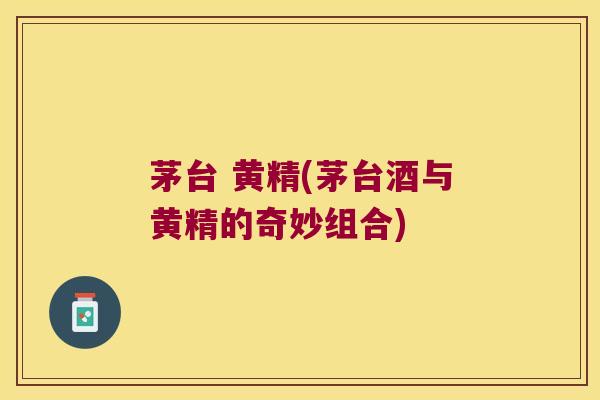 茅台 黄精(茅台酒与黄精的奇妙组合)
