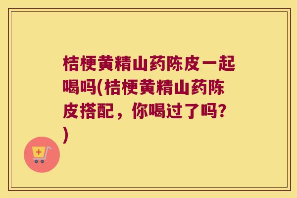 桔梗黄精山药陈皮一起喝吗(桔梗黄精山药陈皮搭配，你喝过了吗？)