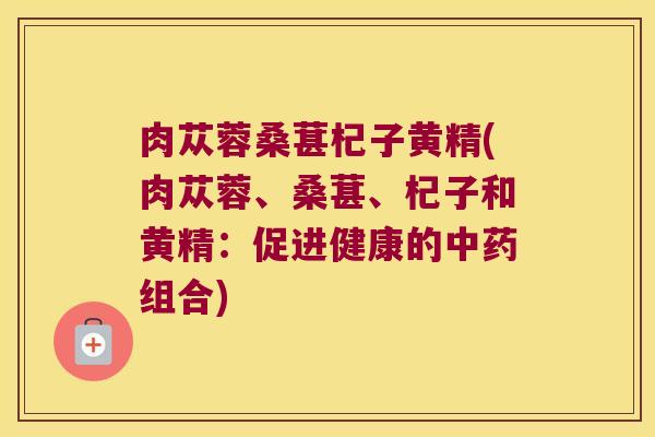 肉苁蓉桑葚杞子黄精(肉苁蓉、桑葚、杞子和黄精：促进健康的组合)