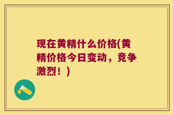 现在黄精什么价格(黄精价格今日变动，竞争激烈！)