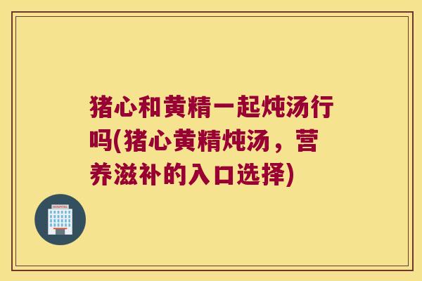 猪心和黄精一起炖汤行吗(猪心黄精炖汤，营养滋补的入口选择)