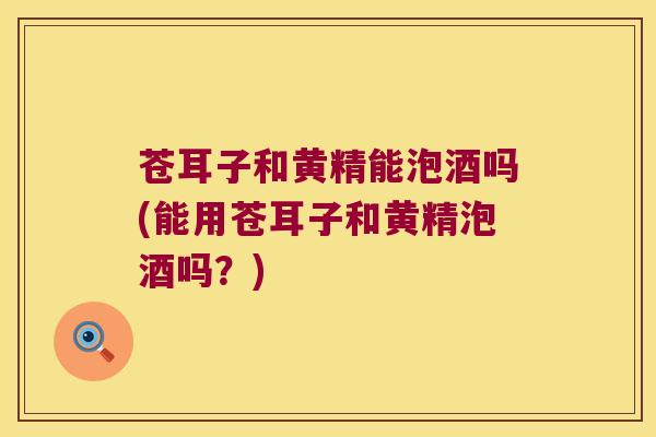 苍耳子和黄精能泡酒吗(能用苍耳子和黄精泡酒吗？)