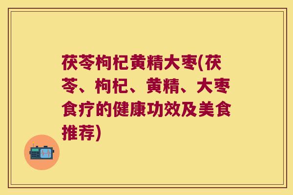 茯苓枸杞黄精大枣(茯苓、枸杞、黄精、大枣食疗的健康功效及美食推荐)